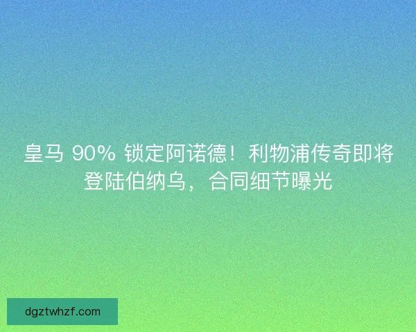 皇马 90% 锁定阿诺德！利物浦传奇即将登陆伯纳乌，合同细节曝光
