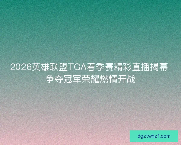 2026英雄联盟TGA春季赛精彩直播揭幕 争夺冠军荣耀燃情开战