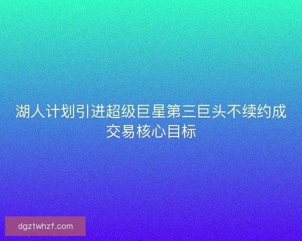 湖人计划引进超级巨星第三巨头不续约成交易核心目标 湖人计划引进超级巨星第三巨头不续约成交易核心目标