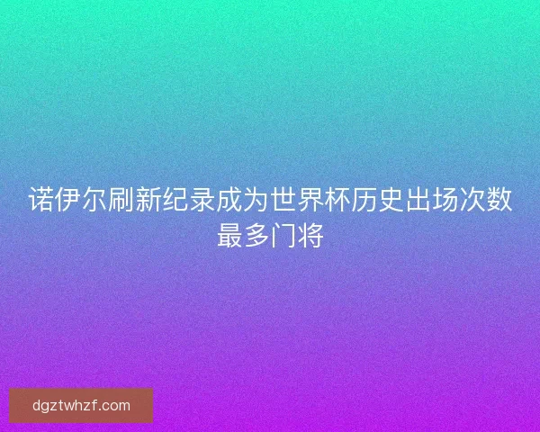 诺伊尔刷新纪录成为世界杯历史出场次数最多门将