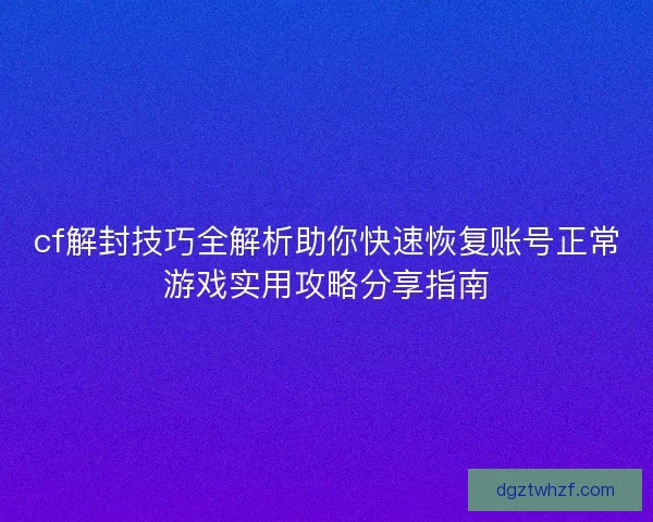 cf解封技巧全解析助你快速恢复账号正常游戏实用攻略分享指南