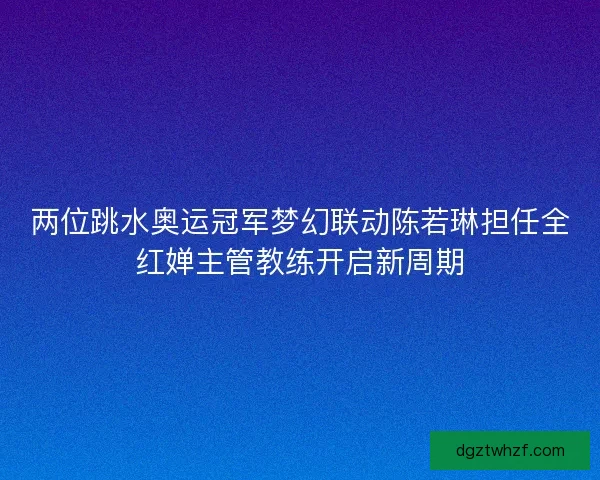 两位跳水奥运冠军梦幻联动陈若琳担任全红婵主管教练开启新周期