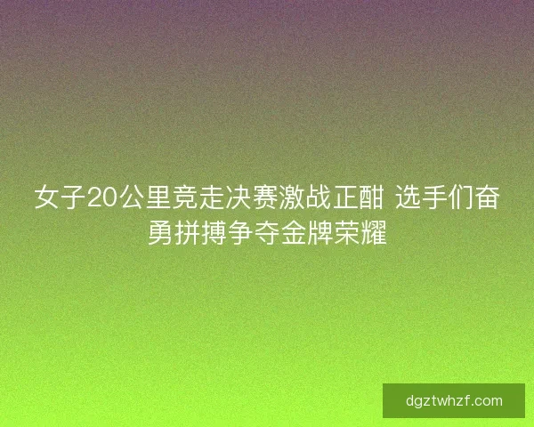 女子20公里竞走决赛激战正酣 选手们奋勇拼搏争夺金牌荣耀