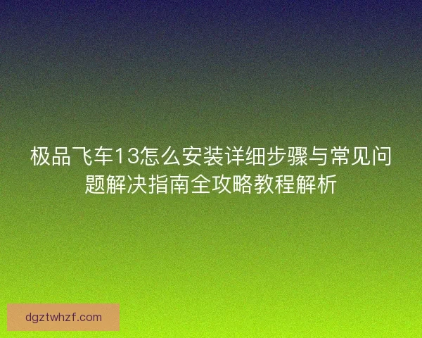 极品飞车13怎么安装详细步骤与常见问题解决指南全攻略教程解析 极品飞车13怎么安装详细步骤与常见问题解决指南全攻略教程解析