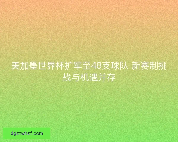 美加墨世界杯扩军至48支球队 新赛制挑战与机遇并存 美加墨世界杯扩军至48支球队 新赛制挑战与机遇并存