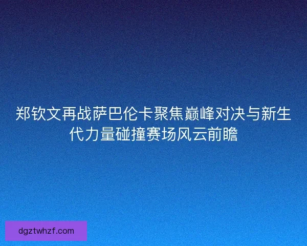 郑钦文再战萨巴伦卡聚焦巅峰对决与新生代力量碰撞赛场风云前瞻 郑钦文再战萨巴伦卡聚焦巅峰对决与新生代力量碰撞赛场风云前瞻