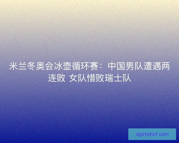 米兰冬奥会冰壶循环赛:中国男队遭遇两连败 女队惜败瑞士队 米兰冬奥会冰壶循环赛:中国男队遭遇两连败 女队惜败瑞士队
