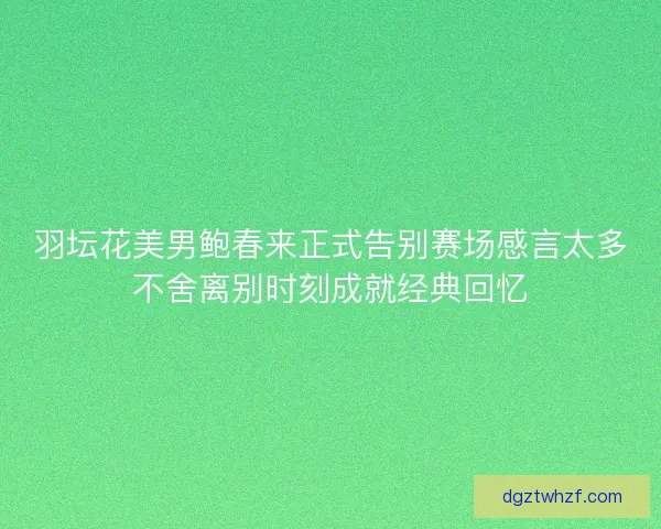 羽坛花美男鲍春来正式告别赛场感言太多不舍离别时刻成就经典回忆 羽坛花美男鲍春来正式告别赛场感言太多不舍离别时刻成就经典回忆