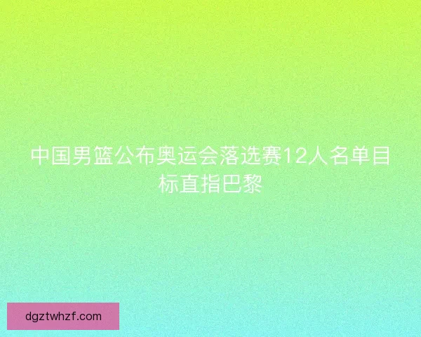 中国男篮公布奥运会落选赛12人名单目标直指巴黎 中国男篮公布奥运会落选赛12人名单目标直指巴黎