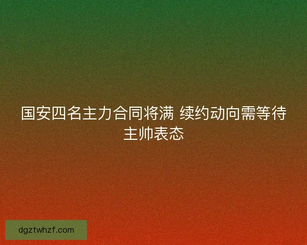国安四名主力合同将满 续约动向需等待主帅表态